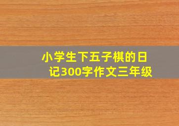 小学生下五子棋的日记300字作文三年级