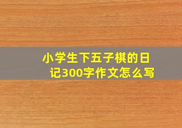 小学生下五子棋的日记300字作文怎么写