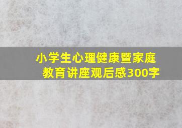 小学生心理健康暨家庭教育讲座观后感300字