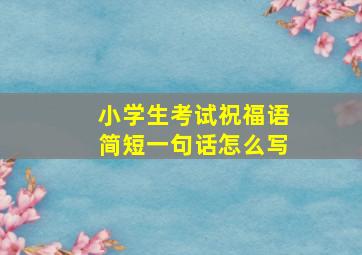 小学生考试祝福语简短一句话怎么写