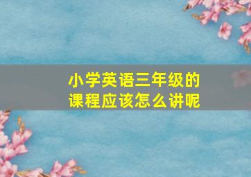 小学英语三年级的课程应该怎么讲呢