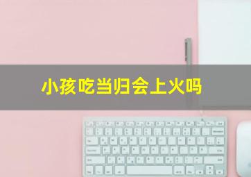 小孩吃当归会上火吗