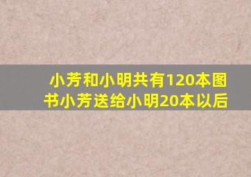 小芳和小明共有120本图书小芳送给小明20本以后