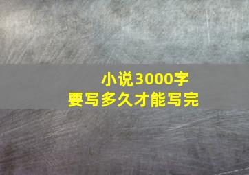 小说3000字要写多久才能写完