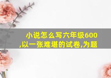 小说怎么写六年级600,以一张难堪的试卷,为题