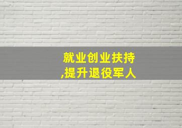 就业创业扶持,提升退役军人