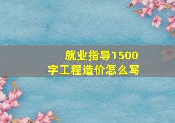 就业指导1500字工程造价怎么写