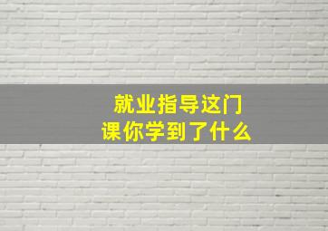 就业指导这门课你学到了什么