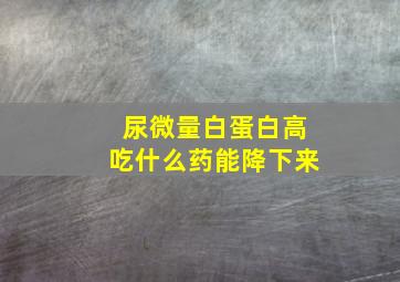 尿微量白蛋白高吃什么药能降下来