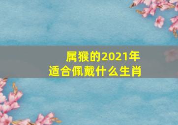 属猴的2021年适合佩戴什么生肖