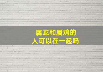 属龙和属鸡的人可以在一起吗