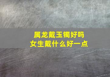 属龙戴玉镯好吗女生戴什么好一点