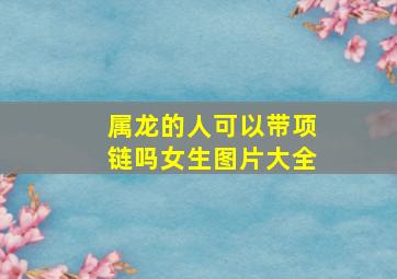 属龙的人可以带项链吗女生图片大全