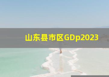 山东县市区GDp2023