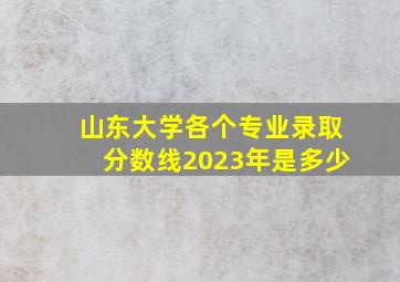 山东大学各个专业录取分数线2023年是多少