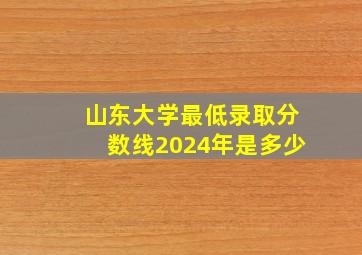 山东大学最低录取分数线2024年是多少