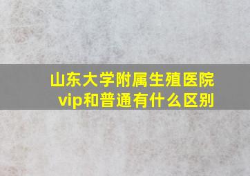 山东大学附属生殖医院vip和普通有什么区别