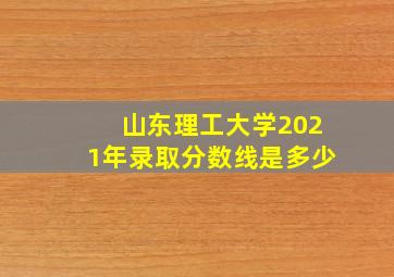 山东理工大学2021年录取分数线是多少