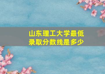 山东理工大学最低录取分数线是多少