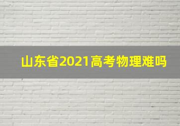 山东省2021高考物理难吗