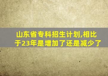 山东省专科招生计划,相比于23年是增加了还是减少了