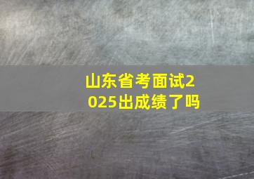 山东省考面试2025出成绩了吗