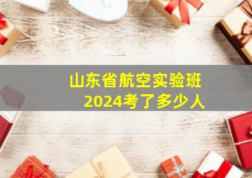 山东省航空实验班2024考了多少人