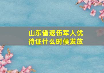 山东省退伍军人优待证什么时候发放