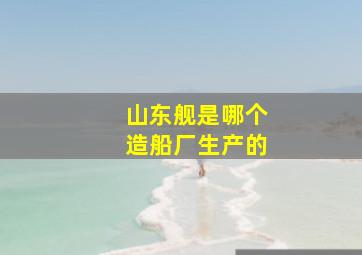 山东舰是哪个造船厂生产的