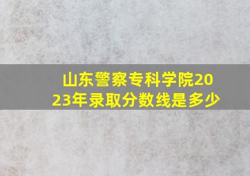 山东警察专科学院2023年录取分数线是多少