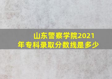 山东警察学院2021年专科录取分数线是多少