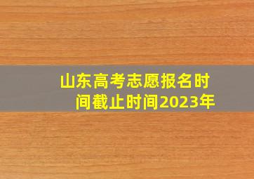 山东高考志愿报名时间截止时间2023年