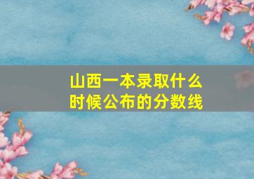 山西一本录取什么时候公布的分数线