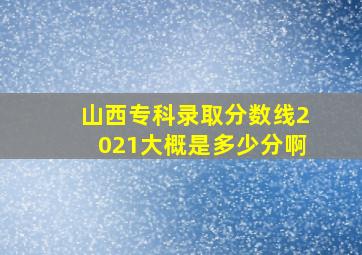 山西专科录取分数线2021大概是多少分啊