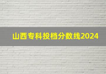 山西专科投档分数线2024