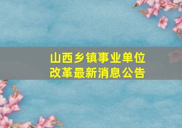 山西乡镇事业单位改革最新消息公告