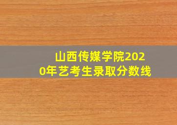 山西传媒学院2020年艺考生录取分数线