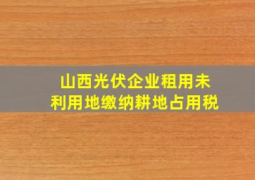 山西光伏企业租用未利用地缴纳耕地占用税