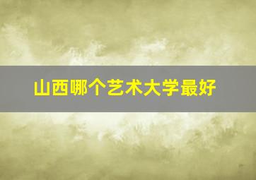 山西哪个艺术大学最好