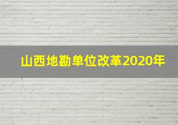 山西地勘单位改革2020年