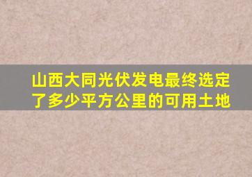 山西大同光伏发电最终选定了多少平方公里的可用土地