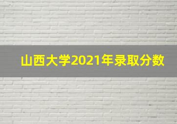 山西大学2021年录取分数