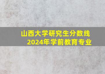 山西大学研究生分数线2024年学前教育专业