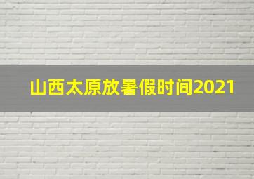 山西太原放暑假时间2021