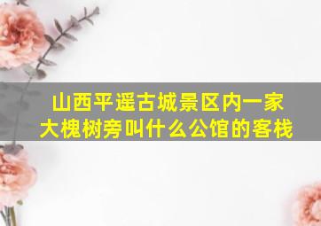 山西平遥古城景区内一家大槐树旁叫什么公馆的客栈