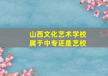 山西文化艺术学校属于中专还是艺校