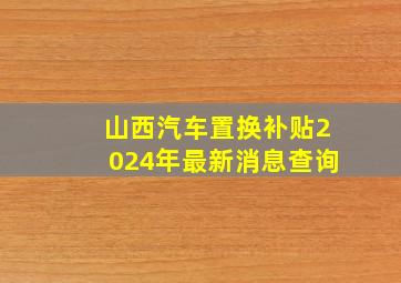 山西汽车置换补贴2024年最新消息查询