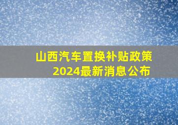 山西汽车置换补贴政策2024最新消息公布