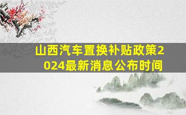 山西汽车置换补贴政策2024最新消息公布时间