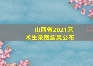 山西省2021艺术生录取结果公布